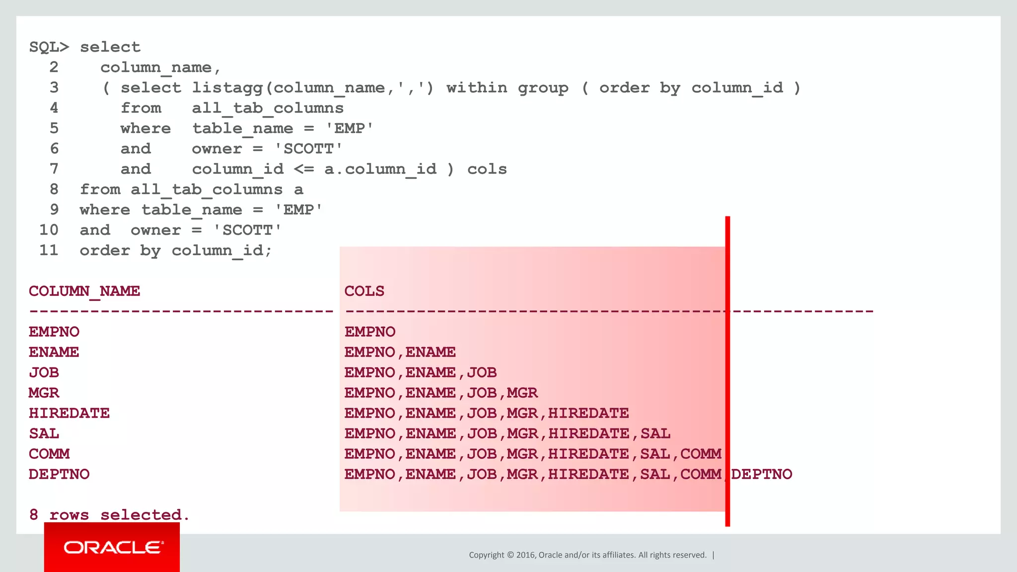 Copyright © 2016, Oracle and/or its affiliates. All rights reserved. |
SQL> select
2 column_name,
3 ( select listagg(column_name,',') within group ( order by column_id )
4 from all_tab_columns
5 where table_name = 'EMP'
6 and owner = 'SCOTT'
7 and column_id <= a.column_id ) cols
8 from all_tab_columns a
9 where table_name = 'EMP'
10 and owner = 'SCOTT'
11 order by column_id;
COLUMN_NAME COLS
------------------------------ ----------------------------------------------------
EMPNO EMPNO
ENAME EMPNO,ENAME
JOB EMPNO,ENAME,JOB
MGR EMPNO,ENAME,JOB,MGR
HIREDATE EMPNO,ENAME,JOB,MGR,HIREDATE
SAL EMPNO,ENAME,JOB,MGR,HIREDATE,SAL
COMM EMPNO,ENAME,JOB,MGR,HIREDATE,SAL,COMM
DEPTNO EMPNO,ENAME,JOB,MGR,HIREDATE,SAL,COMM,DEPTNO
8 rows selected.
 