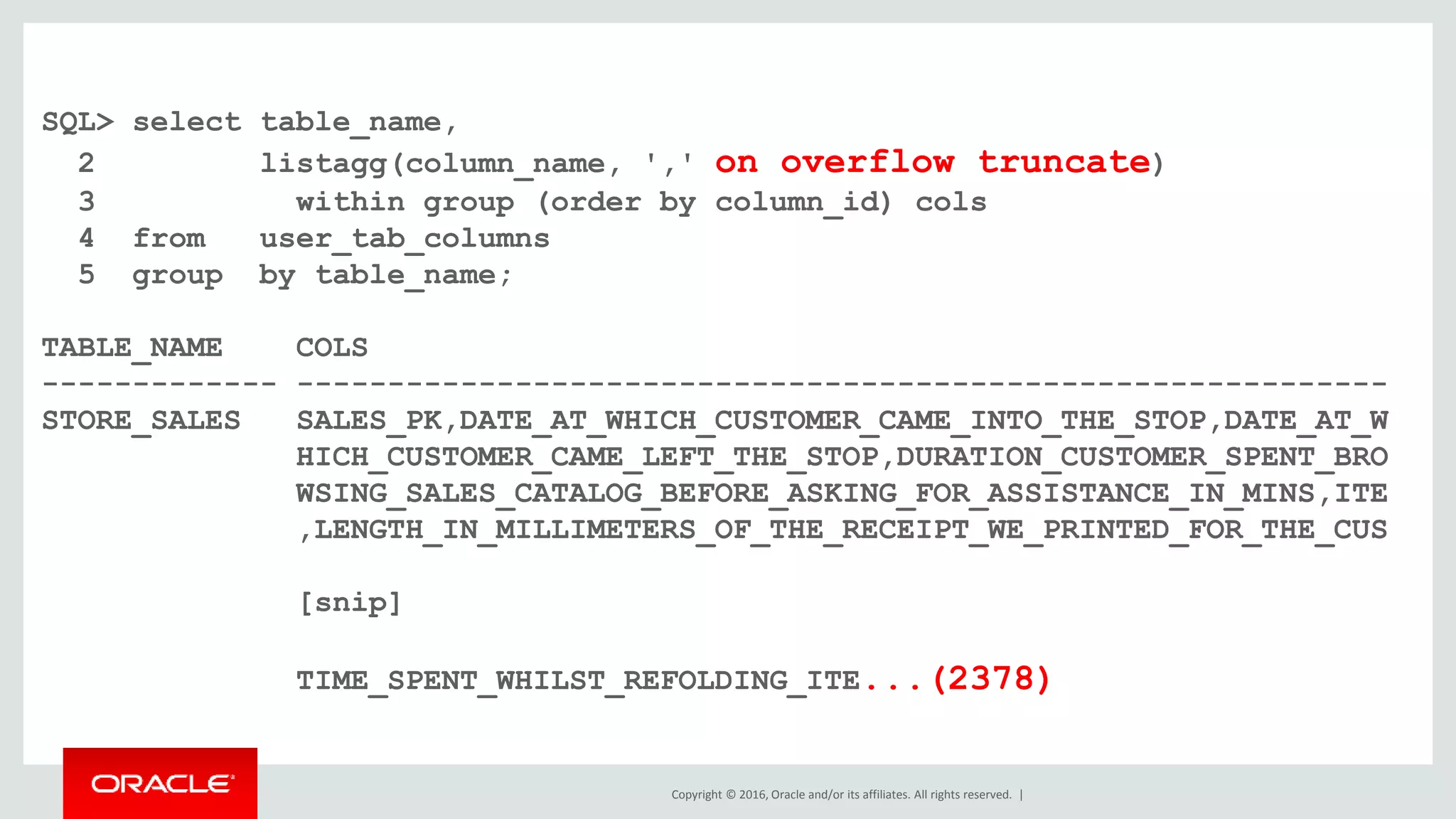 Copyright © 2016, Oracle and/or its affiliates. All rights reserved. |
SQL> select table_name,
2 listagg(column_name, ',' on overflow truncate)
3 within group (order by column_id) cols
4 from user_tab_columns
5 group by table_name;
TABLE_NAME COLS
------------- ------------------------------------------------------------
STORE_SALES SALES_PK,DATE_AT_WHICH_CUSTOMER_CAME_INTO_THE_STOP,DATE_AT_W
HICH_CUSTOMER_CAME_LEFT_THE_STOP,DURATION_CUSTOMER_SPENT_BRO
WSING_SALES_CATALOG_BEFORE_ASKING_FOR_ASSISTANCE_IN_MINS,ITE
,LENGTH_IN_MILLIMETERS_OF_THE_RECEIPT_WE_PRINTED_FOR_THE_CUS
[snip]
TIME_SPENT_WHILST_REFOLDING_ITE...(2378)
 