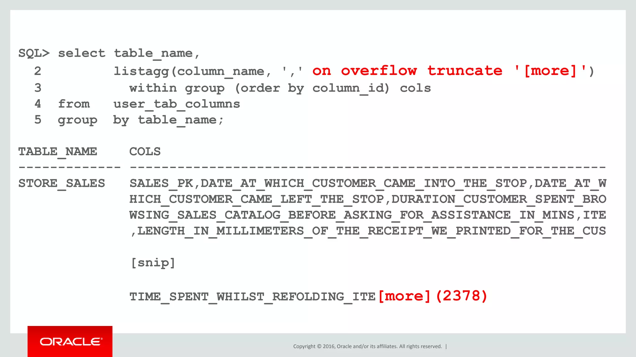 Copyright © 2016, Oracle and/or its affiliates. All rights reserved. |
SQL> select table_name,
2 listagg(column_name, ',' on overflow truncate '[more]')
3 within group (order by column_id) cols
4 from user_tab_columns
5 group by table_name;
TABLE_NAME COLS
------------- ------------------------------------------------------------
STORE_SALES SALES_PK,DATE_AT_WHICH_CUSTOMER_CAME_INTO_THE_STOP,DATE_AT_W
HICH_CUSTOMER_CAME_LEFT_THE_STOP,DURATION_CUSTOMER_SPENT_BRO
WSING_SALES_CATALOG_BEFORE_ASKING_FOR_ASSISTANCE_IN_MINS,ITE
,LENGTH_IN_MILLIMETERS_OF_THE_RECEIPT_WE_PRINTED_FOR_THE_CUS
[snip]
TIME_SPENT_WHILST_REFOLDING_ITE[more](2378)
 