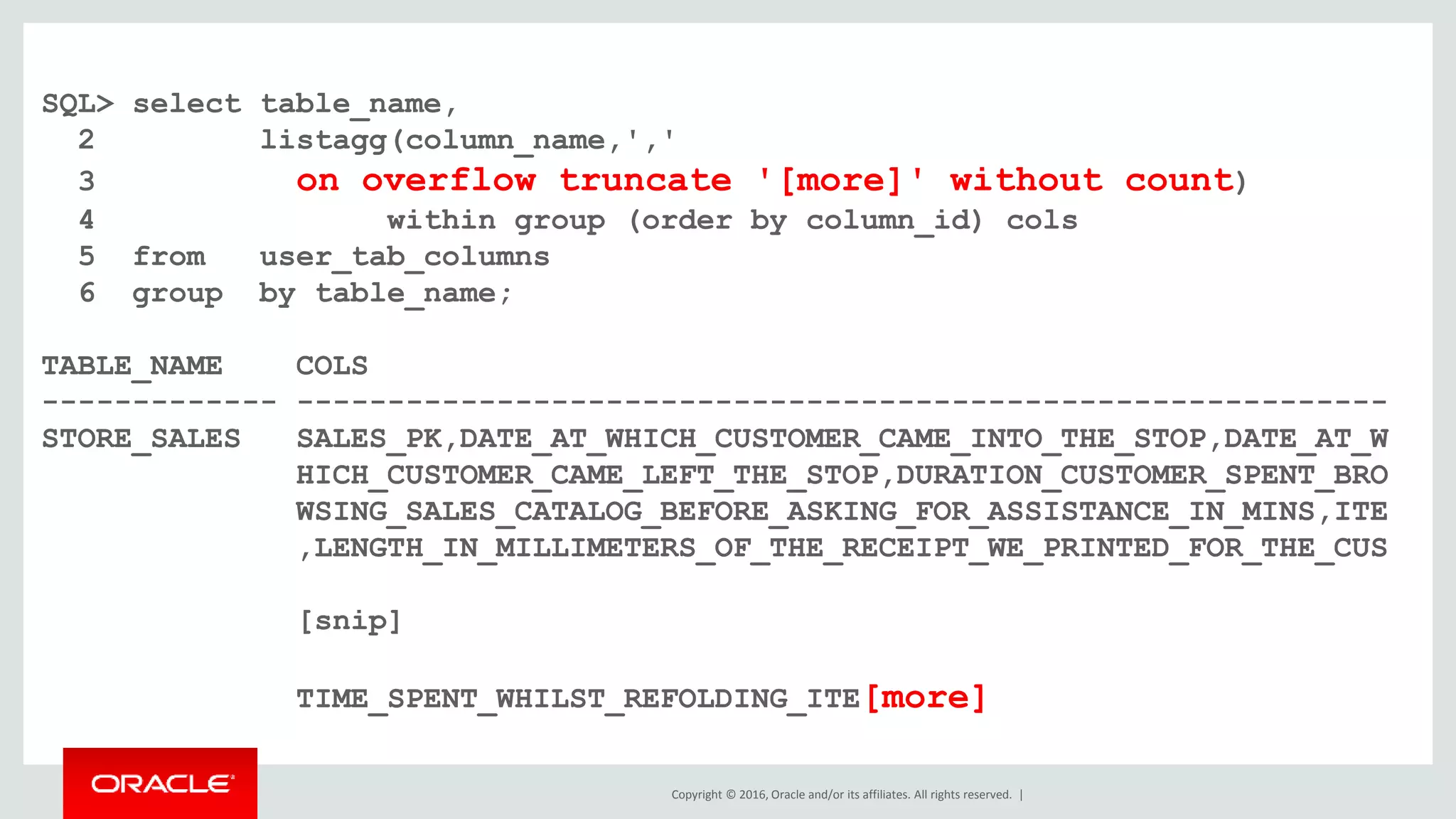 Copyright © 2016, Oracle and/or its affiliates. All rights reserved. |
SQL> select table_name,
2 listagg(column_name,','
3 on overflow truncate '[more]' without count)
4 within group (order by column_id) cols
5 from user_tab_columns
6 group by table_name;
TABLE_NAME COLS
------------- ------------------------------------------------------------
STORE_SALES SALES_PK,DATE_AT_WHICH_CUSTOMER_CAME_INTO_THE_STOP,DATE_AT_W
HICH_CUSTOMER_CAME_LEFT_THE_STOP,DURATION_CUSTOMER_SPENT_BRO
WSING_SALES_CATALOG_BEFORE_ASKING_FOR_ASSISTANCE_IN_MINS,ITE
,LENGTH_IN_MILLIMETERS_OF_THE_RECEIPT_WE_PRINTED_FOR_THE_CUS
[snip]
TIME_SPENT_WHILST_REFOLDING_ITE[more]
 