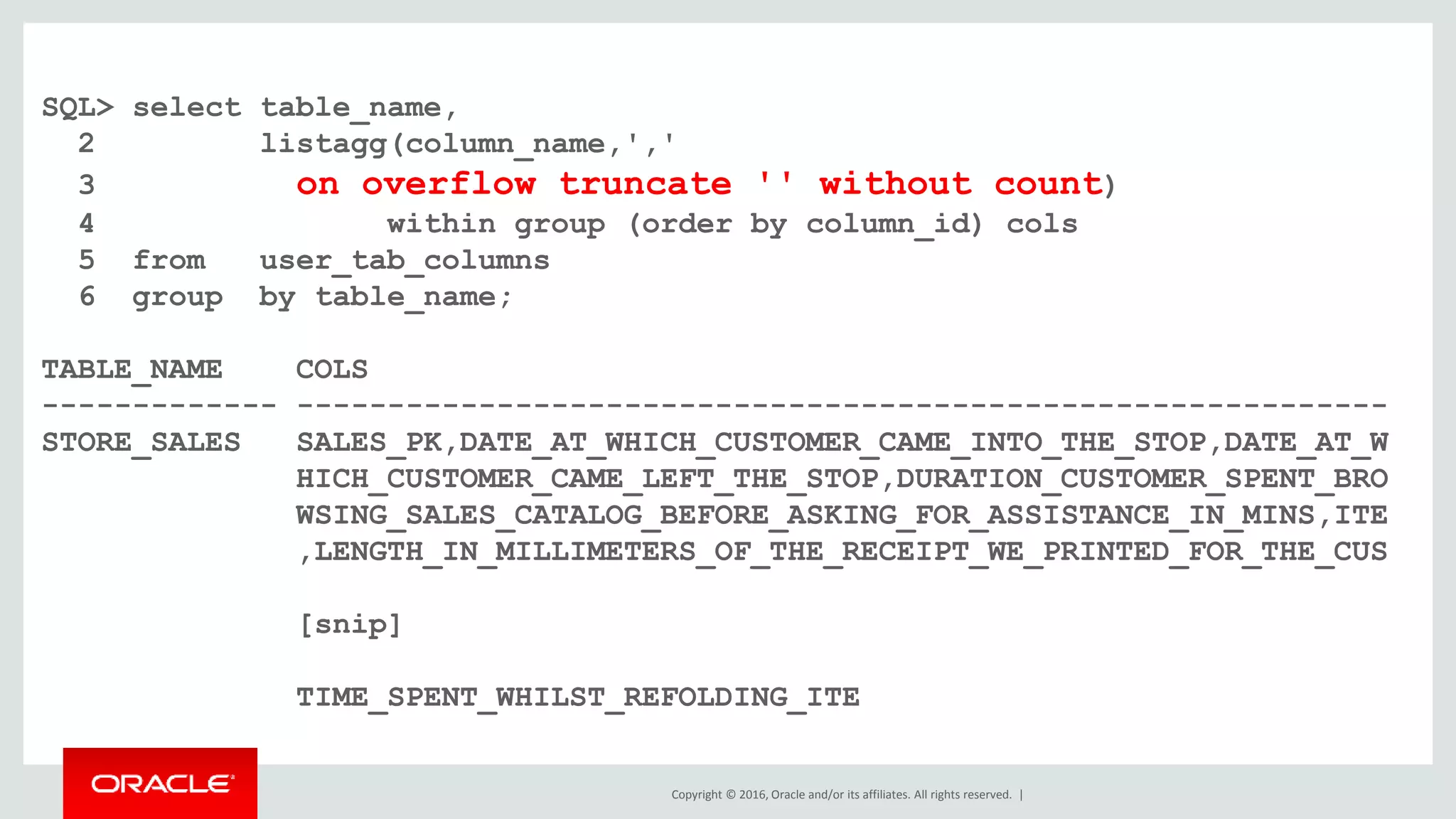 Copyright © 2016, Oracle and/or its affiliates. All rights reserved. |
SQL> select table_name,
2 listagg(column_name,','
3 on overflow truncate '' without count)
4 within group (order by column_id) cols
5 from user_tab_columns
6 group by table_name;
TABLE_NAME COLS
------------- ------------------------------------------------------------
STORE_SALES SALES_PK,DATE_AT_WHICH_CUSTOMER_CAME_INTO_THE_STOP,DATE_AT_W
HICH_CUSTOMER_CAME_LEFT_THE_STOP,DURATION_CUSTOMER_SPENT_BRO
WSING_SALES_CATALOG_BEFORE_ASKING_FOR_ASSISTANCE_IN_MINS,ITE
,LENGTH_IN_MILLIMETERS_OF_THE_RECEIPT_WE_PRINTED_FOR_THE_CUS
[snip]
TIME_SPENT_WHILST_REFOLDING_ITE
 