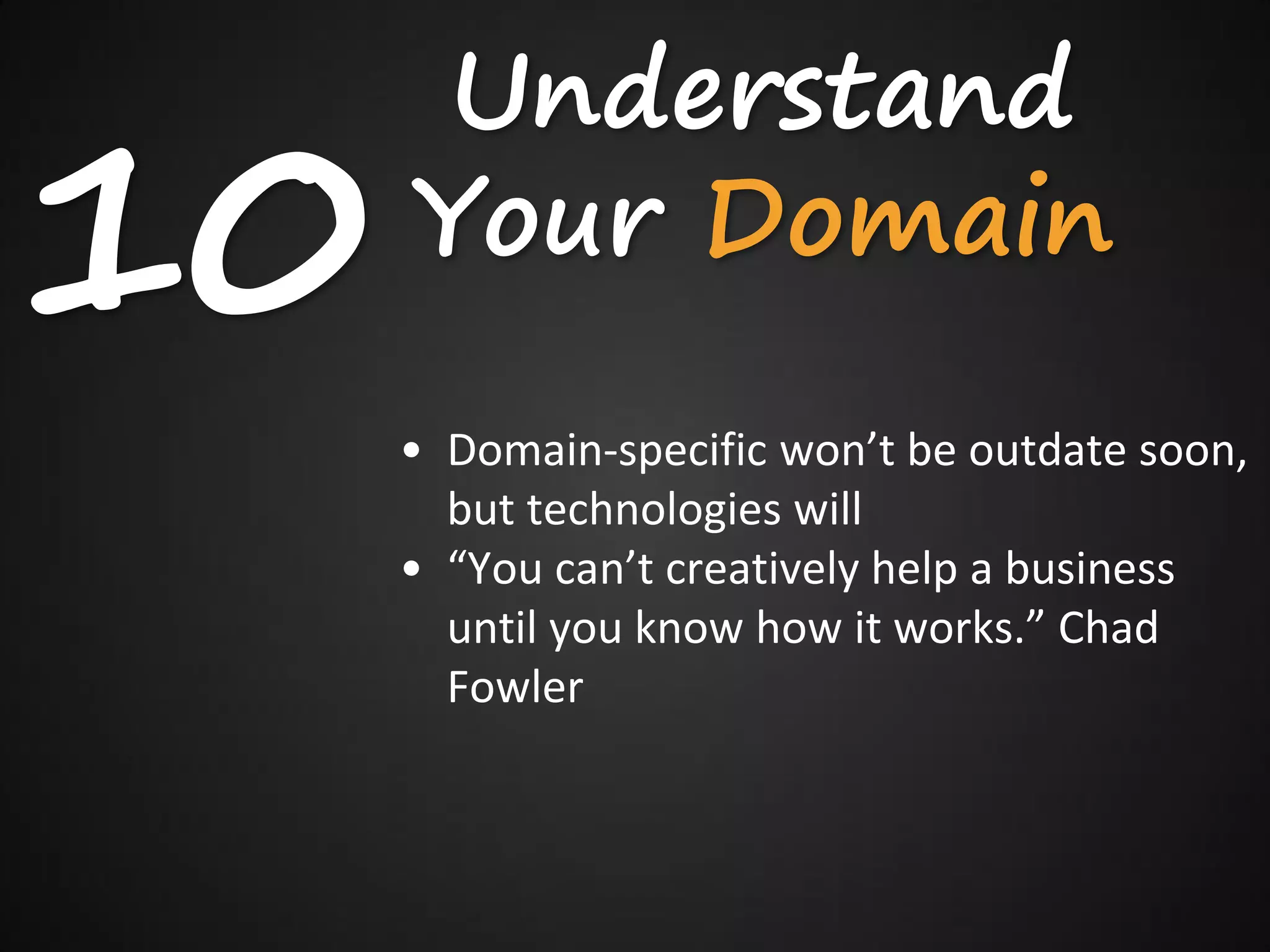 Understand
10   Your Domain
     • Domain-specific won’t be outdate soon,
       but technologies will
     • “You can’t creatively help a business
       until you know how it works.” Chad
       Fowler
 