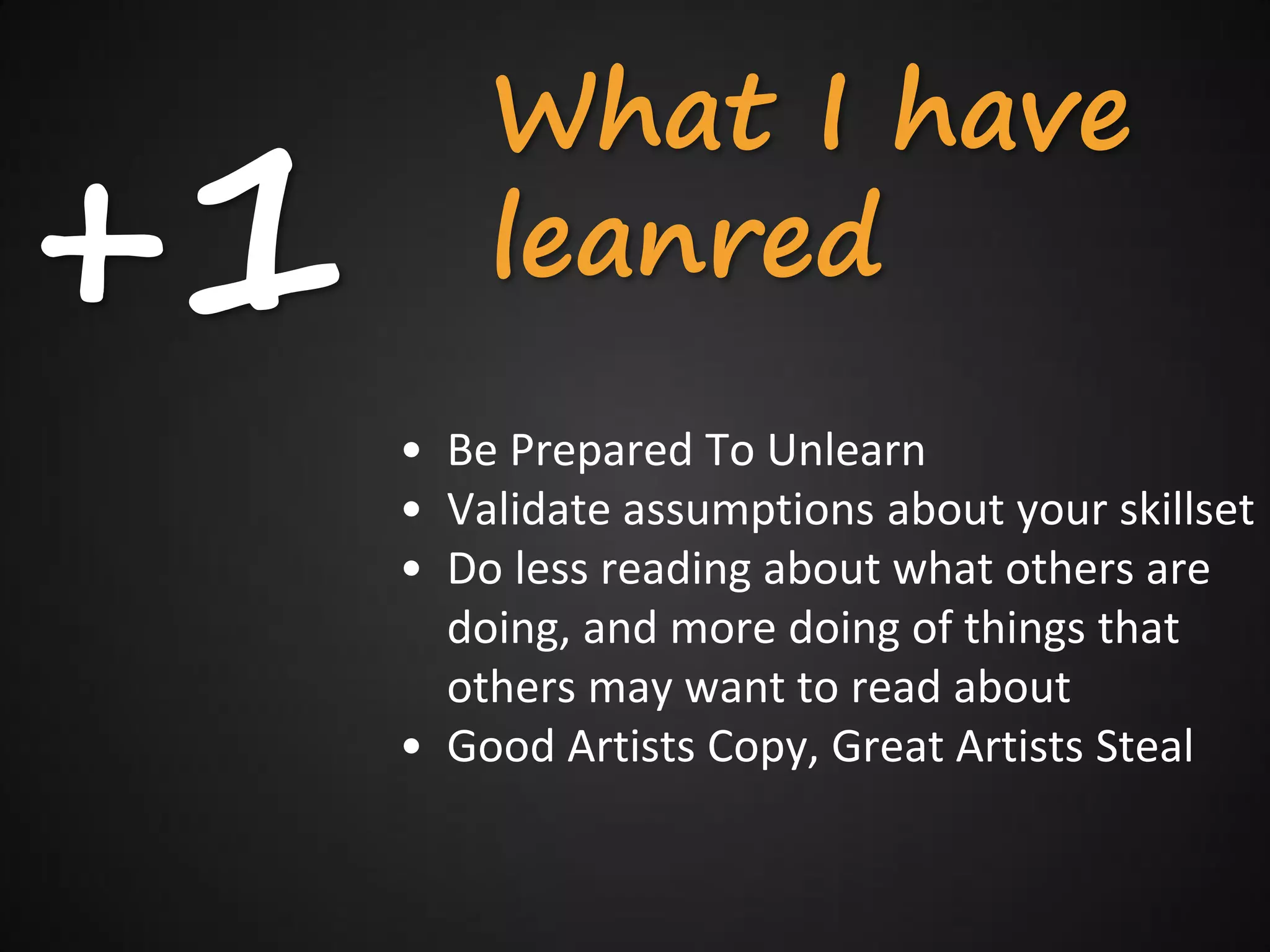 +1
         What I have
         leanred
     • Be Prepared To Unlearn
     • Validate assumptions about your skillset
     • Do less reading about what others are
       doing, and more doing of things that
       others may want to read about
     • Good Artists Copy, Great Artists Steal
 