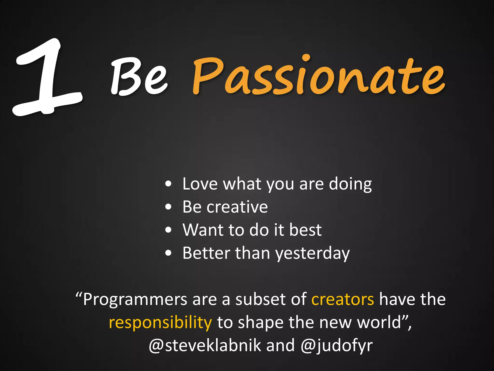 1   Be Passionate
          •   Love what you are doing
          •   Be creative
          •   Want to do it best
          •   Better than yesterday

“Programmers are a subset of creators have the
    responsibility to shape the new world”,
         @steveklabnik and @judofyr
 