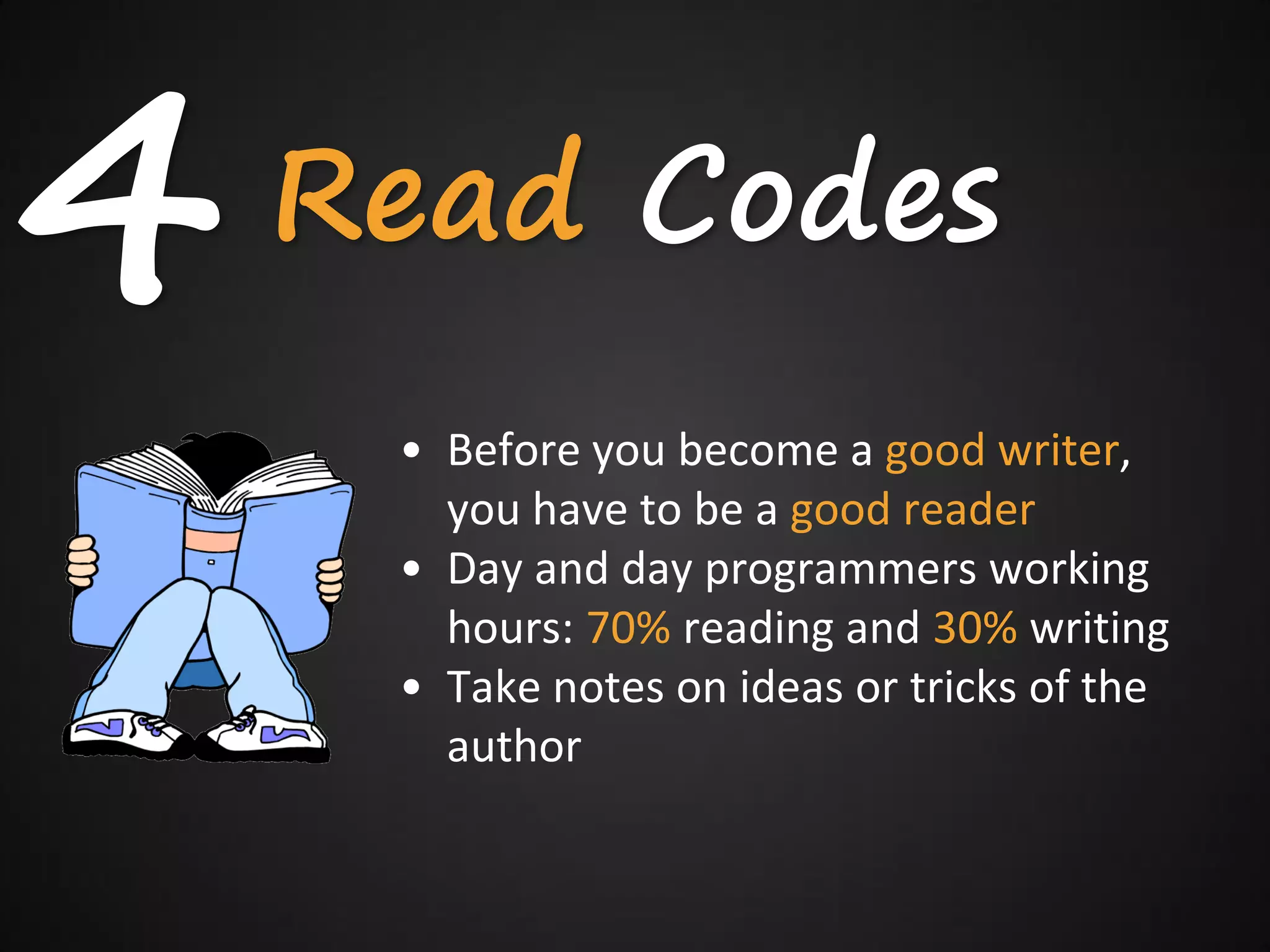 4   Read Codes
     • Before you become a good writer,
       you have to be a good reader
     • Day and day programmers working
       hours: 70% reading and 30% writing
     • Take notes on ideas or tricks of the
       author
 