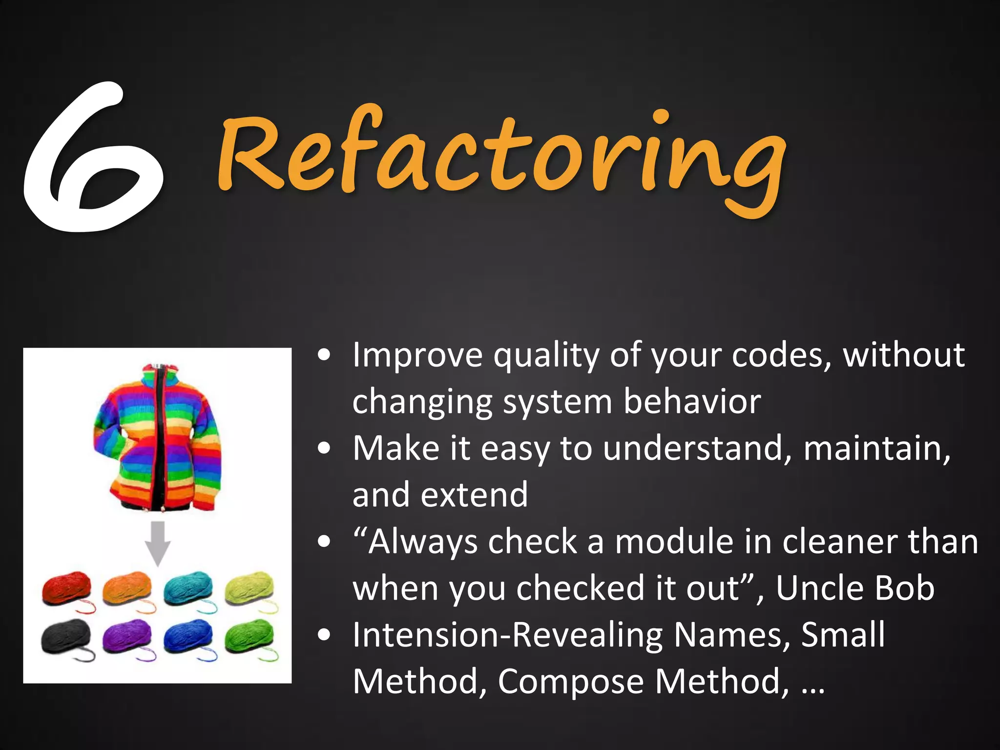 6   Refactoring
     • Improve quality of your codes, without
       changing system behavior
     • Make it easy to understand, maintain,
       and extend
     • “Always check a module in cleaner than
       when you checked it out”, Uncle Bob
     • Intension-Revealing Names, Small
       Method, Compose Method, …
 