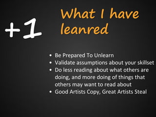+1
         What I have
         leanred
     • Be Prepared To Unlearn
     • Validate assumptions about your skillset
     • Do less reading about what others are
       doing, and more doing of things that
       others may want to read about
     • Good Artists Copy, Great Artists Steal
 