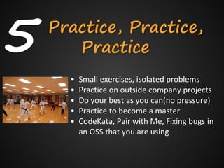 5   Practice, Practice,
       Practice
      •   Small exercises, isolated problems
      •   Practice on outside company projects
      •   Do your best as you can(no pressure)
      •   Practice to become a master
      •   CodeKata, Pair with Me, Fixing bugs in
          an OSS that you are using
 