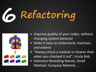 6   Refactoring
     • Improve quality of your codes, without
       changing system behavior
     • Make it easy to understand, maintain,
       and extend
     • “Always check a module in cleaner than
       when you checked it out”, Uncle Bob
     • Intension-Revealing Names, Small
       Method, Compose Method, …
 