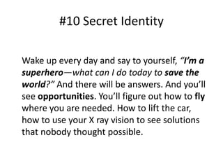 #10 Secret Identity 
Wake up every day and say to yourself, “I’m a 
superhero—what can I do today to save the 
world?” And there will be answers. And you’ll 
see opportunities. You’ll figure out how to fly 
where you are needed. How to lift the car, 
how to use your X ray vision to see solutions 
that nobody thought possible. 
 