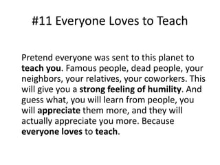 #11 Everyone Loves to Teach 
Pretend everyone was sent to this planet to 
teach you. Famous people, dead people, your 
neighbors, your relatives, your coworkers. This 
will give you a strong feeling of humility. And 
guess what, you will learn from people, you 
will appreciate them more, and they will 
actually appreciate you more. Because 
everyone loves to teach. 
 