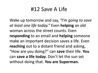 #12 Save A Life 
Wake up tomorrow and say, “I’m going to save 
at least one life today.” Even helping an old 
woman across the street counts. Even 
responding to an email and helping someone 
make an important decision saves a life. Even 
reaching out to a distant friend and asking, 
“How are you doing?” can save their life. You 
can save a life today. Don’t let the sun set 
without doing that. You are Superman. 
