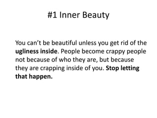 #1 Inner Beauty 
You can’t be beautiful unless you get rid of the 
ugliness inside. People become crappy people 
not because of who they are, but because 
they are crapping inside of you. Stop letting 
that happen. 
 