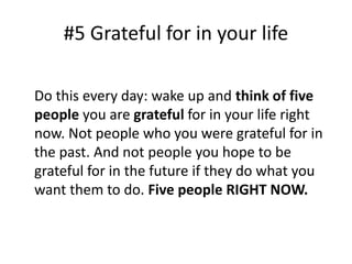 #5 Grateful for in your life 
Do this every day: wake up and think of five 
people you are grateful for in your life right 
now. Not people who you were grateful for in 
the past. And not people you hope to be 
grateful for in the future if they do what you 
want them to do. Five people RIGHT NOW. 
 