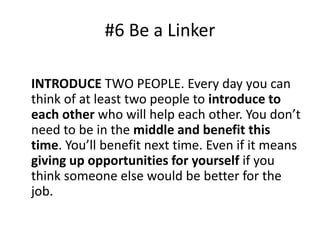 #6 Be a Linker 
INTRODUCE TWO PEOPLE. Every day you can 
think of at least two people to introduce to 
each other who will help each other. You don’t 
need to be in the middle and benefit this 
time. You’ll benefit next time. Even if it means 
giving up opportunities for yourself if you 
think someone else would be better for the 
job. 
 
