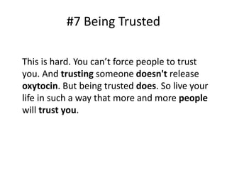 #7 Being Trusted 
This is hard. You can’t force people to trust 
you. And trusting someone doesn't release 
oxytocin. But being trusted does. So live your 
life in such a way that more and more people 
will trust you. 
 
