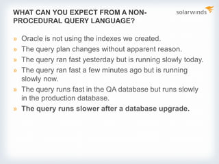 WHAT CAN YOU EXPECT FROM A NON-
PROCEDURAL QUERY LANGUAGE?
» Oracle is not using the indexes we created.
» The query plan changes without apparent reason.
» The query ran fast yesterday but is running slowly today.
» The query ran fast a few minutes ago but is running
slowly now.
» The query runs fast in the QA database but runs slowly
in the production database.
» The query runs slower after a database upgrade.
 