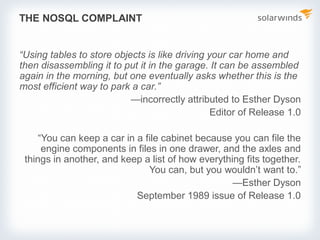 THE NOSQL COMPLAINT
“Using tables to store objects is like driving your car home and
then disassembling it to put it in the garage. It can be assembled
again in the morning, but one eventually asks whether this is the
most efficient way to park a car.”
—incorrectly attributed to Esther Dyson
Editor of Release 1.0
“You can keep a car in a file cabinet because you can file the
engine components in files in one drawer, and the axles and
things in another, and keep a list of how everything fits together.
You can, but you wouldn’t want to.”
—Esther Dyson
September 1989 issue of Release 1.0
 