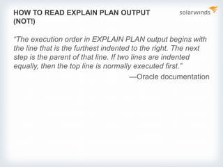 HOW TO READ EXPLAIN PLAN OUTPUT
(NOT!)
“The execution order in EXPLAIN PLAN output begins with
the line that is the furthest indented to the right. The next
step is the parent of that line. If two lines are indented
equally, then the top line is normally executed first.”
—Oracle documentation
 
