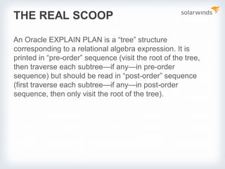 THE REAL SCOOP
An Oracle EXPLAIN PLAN is a “tree” structure
corresponding to a relational algebra expression. It is
printed in “pre-order” sequence (visit the root of the tree,
then traverse each subtree—if any—in pre-order
sequence) but should be read in “post-order” sequence
(first traverse each subtree—if any—in post-order
sequence, then only visit the root of the tree).
 