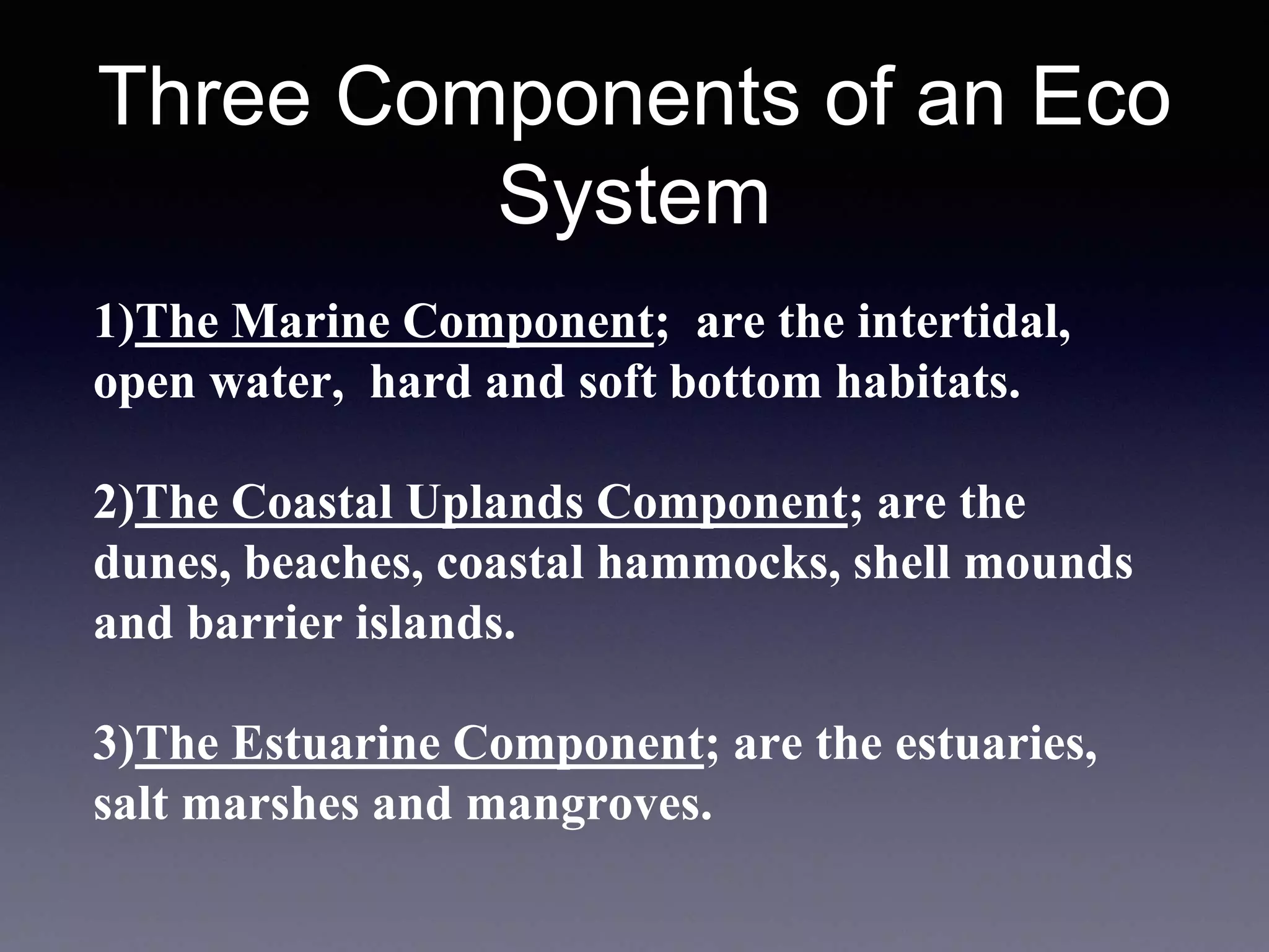 Three Components of an Eco
System
1)The Marine Component; are the intertidal,
open water, hard and soft bottom habitats.
2)The Coastal Uplands Component; are the
dunes, beaches, coastal hammocks, shell mounds
and barrier islands.
3)The Estuarine Component; are the estuaries,
salt marshes and mangroves.
 