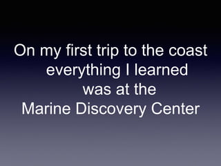 On my first trip to the coast
everything I learned
was at the
Marine Discovery Center
 