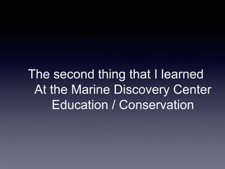 The second thing that I learned
At the Marine Discovery Center
Education / Conservation
 
