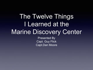 The Twelve Things
I Learned at the
Marine Discovery Center
Presented By
Capt. Guy Flick
Capt.Dan Moore
 