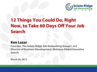 12 Things You Could Do, Right
            Now, to Take 60 Days Off Your Job
            Search

            Ken Lazar
            Founder, The Scioto Ridge Job Networking Group©, LLC
            Director of Business Development, McIntyre Global Executive
            Search

            March 26, 2013



© 2009 - -Scioto Ridge Job Network Group
 © 2009 Scioto Ridge Job Network Group
 