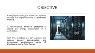 OBJECTIVE
Emerging technology of embedded systems
enables the implementation of prediction
models.
A non-invasive hardware prototype to
record the energy consumption of a
workstation.
With this prototype we can optimize and
reduce energy consumption and
associated maintenance costs IT
Equipment in the Data Center.
 