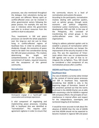 7
processes, was also mentioned throughout
the dialogue. Cost calculations during war
and peace are different. Money spent on
conflict-affected areas can be invested in
other governmental sectors following the
peace process. For example, this was the
case in Indonesia where the government
was able to re-direct resources from the
conflict in Aceh to education.
Thus, investments in SSR and peace
processes can benefit the whole population
over the long-run and not just to those
living in conflict-affected regions of
Southeast Asia. In order to achieve peace
dividends, though, the economics of peace
need to be taken into consideration during
the SSR and peace processes. This involves
determining the length and
comprehensiveness of the process, the
commitment of leaders, required resources
and the acceptance of the general
community.
Normalization
Participants engage in a “world-café” style
conversation and exchange experiences.
A vital component of negotiating and
implementing peace processes, including
SSR, in Southeast Asia was identified as
“normalization”. This requires post-
agreement vigilance in order to ensure that
the community returns to a level of
normalization and sustains the peace.
According to the participants, normalization
involves dealing with potential spoilers,
such as splinter groups, through social,
economic and political integration,
transitional justice mechanisms, economic
development, DDR and SSR. In the case of
the Philippines, this consisted of
transforming the armed groups in the
conflict-affected areas into political
organizations.
Failing to address potential spoilers and to
establish a process of normalization within
the affected communities can hamper the
improvement of the security situation in the
area. This was the experience of Timor-
Leste where there was no comprehensive
SSR agenda and no plan of how to re-
integrate the ex-fighters. Thus, SSR should
be considered a vital component of any
normalization process after a conflict.
ASEAN and Peace Processes in
Southeast Asia
The role of ASEAN is currently rather limited
in the context of internal peace processes
and SSR in Southeast Asia, especially
considering that ASEAN is only in the
beginning stages of formation. Several of
the presenters pointed out that the norms
enshrined in the ASEAN Charter are at odds
with conceiving a role for ASEAN in regional
SSR and peace efforts: the principles of non-
interference in internal affairs and respect
for the independence, sovereignty and
territorial integrity of all members.
It would be more accurate to talk about the
absence of ASEAN than the role of ASEAN
and that ASEAN should not be expected to
become involved in regional SSR and peace
 