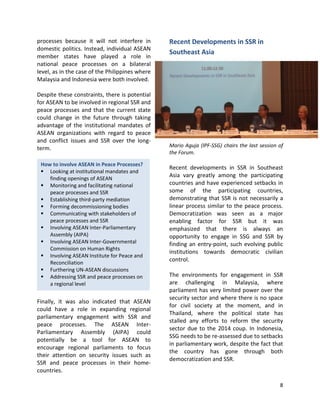 8
How to involve ASEAN in Peace Processes?
 Looking at institutional mandates and
finding openings of ASEAN
 Monitoring and facilitating national
peace processes and SSR
 Establishing third-party mediation
 Forming decommissioning bodies
 Communicating with stakeholders of
peace processes and SSR
 Involving ASEAN Inter-Parliamentary
Assembly (AIPA)
 Involving ASEAN Inter-Governmental
Commission on Human Rights
 Involving ASEAN Institute for Peace and
Reconciliation
 Furthering UN-ASEAN discussions
 Addressing SSR and peace processes on
a regional level
processes because it will not interfere in
domestic politics. Instead, individual ASEAN
member states have played a role in
national peace processes on a bilateral
level, as in the case of the Philippines where
Malaysia and Indonesia were both involved.
Despite these constraints, there is potential
for ASEAN to be involved in regional SSR and
peace processes and that the current state
could change in the future through taking
advantage of the institutional mandates of
ASEAN organizations with regard to peace
and conflict issues and SSR over the long-
term.
Finally, it was also indicated that ASEAN
could have a role in expanding regional
parliamentary engagement with SSR and
peace processes. The ASEAN Inter-
Parliamentary Assembly (AIPA) could
potentially be a tool for ASEAN to
encourage regional parliaments to focus
their attention on security issues such as
SSR and peace processes in their home-
countries.
Recent Developments in SSR in
Southeast Asia
Mario Aguja (IPF-SSG) chairs the last session of
the Forum.
Recent developments in SSR in Southeast
Asia vary greatly among the participating
countries and have experienced setbacks in
some of the participating countries,
demonstrating that SSR is not necessarily a
linear process similar to the peace process.
Democratization was seen as a major
enabling factor for SSR but it was
emphasized that there is always an
opportunity to engage in SSG and SSR by
finding an entry-point, such evolving public
institutions towards democratic civilian
control.
The environments for engagement in SSR
are challenging in Malaysia, where
parliament has very limited power over the
security sector and where there is no space
for civil society at the moment, and in
Thailand, where the political state has
stalled any efforts to reform the security
sector due to the 2014 coup. In Indonesia,
SSG needs to be re-assessed due to setbacks
in parliamentary work, despite the fact that
the country has gone through both
democratization and SSR.
 