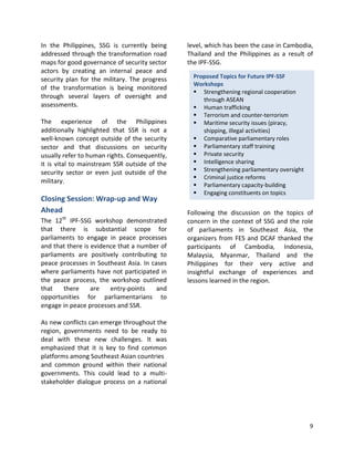 9
In the Philippines, SSG is currently being
addressed through the transformation road
maps for good governance of security sector
actors by creating an internal peace and
security plan for the military. The progress
of the transformation is being monitored
through several layers of oversight and
assessments.
The experience of the Philippines
additionally highlighted that SSR is not a
well-known concept outside of the security
sector and that discussions on security
usually refer to human rights. Consequently,
it is vital to mainstream SSR outside of the
security sector or even just outside of the
military.
Closing Session: Wrap-up and Way
Ahead
The 12th
IPF-SSG workshop demonstrated
that there is substantial scope for
parliaments to engage in peace processes
and that there is evidence that a number of
parliaments are positively contributing to
peace processes in Southeast Asia. In cases
where parliaments have not participated in
the peace process, the workshop outlined
that there are entry-points and
opportunities for parliamentarians to
engage in peace processes and SSR.
As new conflicts can emerge throughout the
region, governments need to be ready to
deal with these new challenges. It was
emphasized that it is key to find common
platforms among Southeast Asian countries
and common ground within their national
governments. This could lead to a multi-
stakeholder dialogue process on a national
level, which has been the case in Cambodia,
Thailand and the Philippines as a result of
the IPF-SSG.
Following the discussion on the topics of
concern in the context of SSG and the role
of parliaments in Southeast Asia, the
organizers from FES and DCAF thanked the
participants of Cambodia, Indonesia,
Malaysia, Myanmar, Thailand and the
Philippines for their very active and
insightful exchange of experiences and
lessons learned in the region.
Proposed Topics for Future IPF-SSF
Workshops
 Strengthening regional cooperation
through ASEAN
 Human trafficking
 Terrorism and counter-terrorism
 Maritime security issues (piracy,
shipping, illegal activities)
 Comparative parliamentary roles
 Parliamentary staff training
 Private security
 Intelligence sharing
 Strengthening parliamentary oversight
 Criminal justice reforms
 Parliamentary capacity-building
 Engaging constituents on topics
 