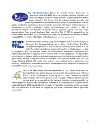 11
The Inter-Parliamentary Forum on Security Sector Governance in
Southeast Asia (IPF-SSG) aims to promote ongoing dialogue and
exchange of good practices among members of parliament in Southeast
Asian countries. The Forum aims to enhance civilian oversight and
national parliamentary involvement in security sector governance and features
regular workshops, publications, its own website, as well as activities of national caucuses in
participating countries. Participants include parliamentarians and staffers, as well as
government officials and members of security forces, academic experts and civil society
representatives from several Southeast Asian countries. The IPF-SSG is supported by the
Friedrich-Ebert Foundation (FES) and the Geneva Centre for the Democratic Control of Armed
Forces (DCAF). For further information on the Forum see: www.ipf-ssg-sea.net
The Friedrich Ebert Stiftung (FES) was founded in 1925 as a political legacy of
Germany’s first democratically elected president, Friedrich Ebert. The Office
for Regional Cooperation in Asia focuses on reinforcing social justice as a key
factor for inclusive growth and as a core element of political processes in Asia.
It cooperates with its partners aiming at strengthening democratic governance and
incorporating features of social justice in political and economic processes. The Foundation
actively supports dialogue platforms and stakeholder processes for trade unions and civil society
organizations related to the Association of Southeast Asian Nations (ASEAN) and the Asia-
Europe Meeting (ASEM). FES works with partners from political parties, parliaments and
ministries, trade unions, non-governmental and media organizations, as well as academics and
political think tanks. www.fes-asia.org
DCAF is an international foundation established in 2000 on the initiative of the
Swiss Confederation as the ‘Geneva Centre for the Democratic Control of Armed
Forces’. DCAF contributes to enhancing security sector governance through
security sector reform. The Centre’s work to support effective, efficient security
sectors which are accountable to the state and its citizens is underpinned by the
acknowledgement that security, development and the rule of law are essential preconditions for
sustainable peace. DCAF is guided by the principles of neutrality, impartiality, gender sensitivity,
and local ownership as the basis for supporting legitimate, sustainable reform processes.
www.dcaf.ch
 