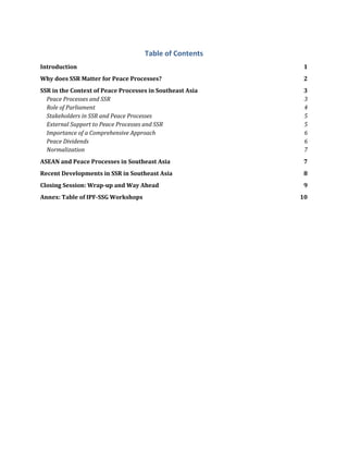Table of Contents
Introduction 1
Why does SSR Matter for Peace Processes? 2
SSR in the Context of Peace Processes in Southeast Asia 3
Peace Processes and SSR 3
Role of Parliament 4
Stakeholders in SSR and Peace Processes 5
External Support to Peace Processes and SSR 5
Importance of a Comprehensive Approach 6
Peace Dividends 6
Normalization 7
ASEAN and Peace Processes in Southeast Asia 7
Recent Developments in SSR in Southeast Asia 8
Closing Session: Wrap-up and Way Ahead 9
Annex: Table of IPF-SSG Workshops 10
 