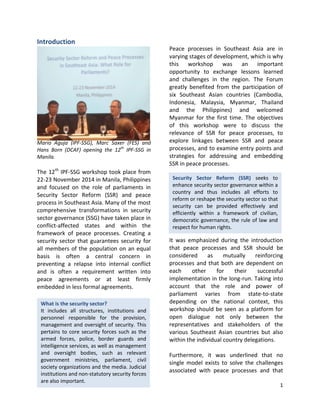 1
What is the security sector?
It includes all structures, institutions and
personnel responsible for the provision,
management and oversight of security. This
pertains to core security forces such as the
armed forces, police, border guards and
intelligence services, as well as management
and oversight bodies, such as relevant
government ministries, parliament, civil
society organizations and the media. Judicial
institutions and non-statutory security forces
are also important.
Security Sector Reform (SSR) seeks to
enhance security sector governance within a
country and thus includes all efforts to
reform or reshape the security sector so that
security can be provided effectively and
efficiently within a framework of civilian,
democratic governance, the rule of law and
respect for human rights.
Introduction
Mario Aguja (IPF-SSG), Marc Saxer (FES) and
Hans Born (DCAF) opening the 12th
IPF-SSG in
Manila.
The 12th
IPF-SSG workshop took place from
22-23 November 2014 in Manila, Philippines
and focused on the role of parliaments in
Security Sector Reform (SSR) and peace
process in Southeast Asia. Many of the most
comprehensive transformations in security
sector governance (SSG) have taken place in
conflict-affected states and within the
framework of peace processes. Creating a
security sector that guarantees security for
all members of the population on an equal
basis is often a central concern in
preventing a relapse into internal conflict
and is often a requirement written into
peace agreements or at least firmly
embedded in less formal agreements.
Peace processes in Southeast Asia are in
varying stages of development, which is why
this workshop was an important
opportunity to exchange lessons learned
and challenges in the region. The Forum
greatly benefited from the participation of
six Southeast Asian countries (Cambodia,
Indonesia, Malaysia, Myanmar, Thailand
and the Philippines) and welcomed
Myanmar for the first time. The objectives
of this workshop were to discuss the
relevance of SSR for peace processes, to
explore linkages between SSR and peace
processes, and to examine entry points and
strategies for addressing and embedding
SSR in peace processes.
It was emphasized during the introduction
that peace processes and SSR should be
considered as mutually reinforcing
processes and that both are dependent on
each other for their successful
implementation in the long-run. Taking into
account that the role and power of
parliament varies from state-to-state
depending on the national context, this
workshop should be seen as a platform for
open dialogue not only between the
representatives and stakeholders of the
various Southeast Asian countries but also
within the individual country delegations.
Furthermore, it was underlined that no
single model exists to solve the challenges
associated with peace processes and that
 