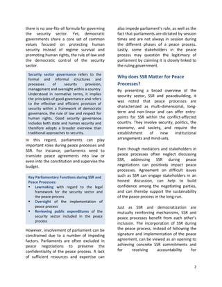 2
Key Parliamentary Functions during SSR and
Peace Processes:
 Lawmaking with regard to the legal
framework for the security sector and
the peace process
 Oversight of the implementation of
peace process
 Reviewing public expenditures of the
security sector included in the peace
process
Security sector governance refers to the
formal and informal structures and
processes of security provision,
management and oversight within a country.
Understood in normative terms, it implies
the principles of good governance and refers
to the effective and efficient provision of
security within a framework of democratic
governance, the rule of law and respect for
human rights. Good security governance
includes both state and human security and
therefore adopts a broader overview than
traditional approaches to security.
there is no one-fits-all formula for governing
the security sector. Yet, democratic
governments share a core set of common
values focused on protecting human
security instead of regime survival and
promoting human rights, the rule of law and
the democratic control of the security
sector.
In this regard, parliaments can play
important roles during peace processes and
SSR. For instance, parliaments need to
translate peace agreements into law or
even into the constitution and supervise the
budget.
However, involvement of parliament can be
constrained due to a number of impeding
factors. Parliaments are often excluded in
peace negotiations to preserve the
confidentiality of the peace process. A lack
of sufficient resources and expertise can
also impede parliament’s role, as well as the
fact that parliaments are dictated by session
times and are not always in session during
the different phases of a peace process.
Lastly, some stakeholders in the peace
process may question the legitimacy of
parliament by claiming it is closely linked to
the ruling government.
Why does SSR Matter for Peace
Processes?
By presenting a broad overview of the
security sector, SSR and peacebuilding, it
was noted that peace processes are
characterized as multi-dimensional, long-
term and non-linear and can offer entry-
points for SSR within the conflict-affected
country. They involve security, politics, the
economy, and society, and require the
establishment of new institutional
arrangements and mind-sets.
Even though mediators and stakeholders in
peace processes often neglect discussing
SSR, addressing SSR during peace
negotiations can positively impact peace
processes. Agreement on difficult issues
such as SSR can engage stakeholders in an
honest discussion, can help to build
confidence among the negotiating parties,
and can thereby support the sustainability
of the peace process in the long-run.
Just as SSR and democratization are
mutually reinforcing mechanisms, SSR and
peace processes benefit from each other’s
inclusion. The incorporation of SSR during
the peace process, instead of following the
signature and implementation of the peace
agreement, can be viewed as an opening to
achieving concrete SSR commitments and
for receiving accountability for
 