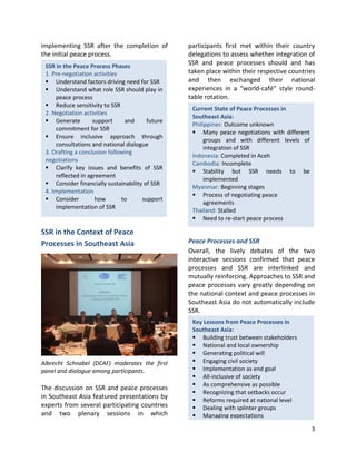 3
Current State of Peace Processes in
Southeast Asia:
Philippines: Outcome unknown
 Many peace negotiations with different
groups and with different levels of
integration of SSR
Indonesia: Completed in Aceh
Cambodia: Incomplete
 Stability but SSR needs to be
implemented
Myanmar: Beginning stages
 Process of negotiating peace
agreements
Thailand: Stalled
 Need to re-start peace process
Key Lessons from Peace Processes in
Southeast Asia:
 Building trust between stakeholders
 National and local ownership
 Generating political will
 Engaging civil society
 Implementation as end goal
 All-inclusive of society
 As comprehensive as possible
 Recognizing that setbacks occur
 Reforms required at national level
 Dealing with splinter groups
 Managing expectations
SSR in the Peace Process Phases
1. Pre-negotiation activities
 Understand factors driving need for SSR
 Understand what role SSR should play in
peace process
 Reduce sensitivity to SSR
2. Negotiation activities
 Generate support and future
commitment for SSR
 Ensure inclusive approach through
consultations and national dialogue
3. Drafting a conclusion following
negotiations
 Clarify key issues and benefits of SSR
reflected in agreement
 Consider financially sustainability of SSR
4. Implementation
 Consider how to support
implementation of SSR
implementing SSR after the completion of
the initial peace process.
SSR in the Context of Peace
Processes in Southeast Asia
Albrecht Schnabel (DCAF) moderates the first
panel and dialogue among participants.
The discussion on SSR and peace processes
in Southeast Asia featured presentations by
experts from several participating countries
and two plenary sessions in which
participants first met within their country
delegations to assess whether integration of
SSR and peace processes should and has
taken place within their respective countries
and then exchanged their national
experiences in a “world-café” style round-
table rotation.
Peace Processes and SSR
Overall, the lively debates of the two
interactive sessions confirmed that peace
processes and SSR are interlinked and
mutually reinforcing. Approaches to SSR and
peace processes vary greatly depending on
the national context and peace processes in
Southeast Asia do not automatically include
SSR.
 
