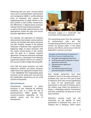 4
Examples of Parliamentary Involvement in
the Peace Process in Southeast Asia:
 Oversight and budgeting (Indonesia)
 Drafting and implementing law on peace
agreement (Indonesia)
 Legislating peace agreement
(Philippines)
 Committees tasked with peace
processes (limited in Thailand)
Addressing SSR and other security-related
issues such as demobilization, disarmament
and reintegration (DDR) in conflict-affected
areas of Southeast Asia requires the
negotiating parties to adapt reforms to the
local context in each conflict. Furthermore,
the differences in regional peace processes
indicate that the level of democratization,
as well as the broader political process, and
development impact the pace and success
of peace negotiations and SSR.
For example, the experience of Indonesia
demonstrates that broader national political
reforms can facilitate both peace processes
and SSR. Similarly, changes in the political
landscape in Myanmar have supported the
beginning stages of peace processes with
the various armed groups in the country
with the goal of a national ceasefire
agreement. During the interactive exchange
of experiences, a participant from Malaysia
argued that political reforms are needed in
the country in order to begin discussing SSR.
Since SSR and peace processes can both
experience setbacks and peace processes
might need to be negotiated multiple times,
it was highlighted that longstanding peace
processes can be solved over time and that
the stakeholders should focus on the small
victories to be gained.
Role of Parliament
Parliamentary involvement in peace
processes is also impacted by domestic
conditions, and, as a result, the role of
parliamentarians differs greatly from
country-to-country depending on the
political system and the level of
development.
Participants engage in a “world-café” style
conversation and exchange experiences.
The overarching lesson from the evaluation
of parliamentary roles was that
incorporating parliament serves as a way to
include the general public in the peace
process and reforms and to ensure that the
population’s concerns are heard.
Even though parliaments have been
involved in some of the peace processes in
Southeast Asia, such as in the case of Aceh
in Indonesia, their roles remain hypothetical
in many of the governments under
examination. In the case of Thailand, due to
the military coup d’état, the parliament is
facing a challenging political environment
that even complicates carrying out its most
basic functions.
Moreover, security issues are not
necessarily on the agenda of some
parliaments in Southeast Asia, such as in
Thailand and in Malaysia, which means
 