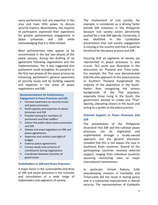 5
Recommendations for Parliamentary
Engagement in Peace Processes and SSR
 Increase awareness on security issues
and peace processes
 Build capacity and expertise on peace
processes and SSR
 Provide training for members of
parliament and their staffers
 Inform the public about peace processes
and SSR
 Debate and enact legislation on SSR and
peace agreements
 Supervise and conduct oversight of
budget
 Endorse peace agreements
 Convey needs and concerns of
constituents during negotiations
 Coordinate between branches of
government
 Hold executive accountable to peace
agreement provisions
some parliaments lack any expertise in the
area and have little power to discuss
security matters. Nevertheless, the majority
of participants expressed their aspirations
for greater parliamentary engagement in
peace processes and SSR while
acknowledging that it is often limited.
Most parliamentary roles appear to be
concentrated in the last two phases of the
peace process, during the drafting of an
agreement following negotiations and the
implementation. Yet, it was suggested that
parliament could strengthen its presence in
the first two phases of the peace process by
enhancing parliament’s general awareness
of security issues and by building capacity
and expertise in the areas of peace
negotiations and SSR.
Stakeholders in SSR and Peace Processes
A major factor in the sustainability and drive
of SSR and peace processes is the inclusion
and consultation of a wide range of
stakeholders and segments of society.
The involvement of civil society, for
example, is considered as a driving factor
behind SSR initiatives in the Philippines
because civil society actors persistently
pushed for a new SSR agenda. Conversely, it
was identified in the Cambodian
presentation that civil society engagement
is missing in the country and that it could be
beneficial for the peace process and SSR.
Ensuring that all segments of society are
represented in peace processes is also
crucial. This point was illustrated in the
discussions on Thailand and Timor-Leste.
For example, the Thai case demonstrated
that the elite approach to the peace process
in Southern Thailand marginalized the
majority of the population in the South.
Rather than recognizing the various
backgrounds of the Thai populace,
especially those living in the South, the
government wanted to create one “Thai”
identity, alienating citizens in the South and
acting as a spoiler to the peace process.
External Support to Peace Processes and
SSR
The presentation of the Philippines
illustrated that SSR and the national peace
processes can be negotiated and
implemented through a locally-owned
approach, but the general discussion
revealed that this is not always the case in
Southeast Asian countries. Several of the
participating countries received external
support, ranging from individual countries
assuming monitoring roles to major
international interventions.
In particular, United Nations (UN)
peacekeeping missions in Cambodia and
Timor-Leste did not result in lasting peace
and in a substantial improvement in overall
security. The representatives of Cambodia
 