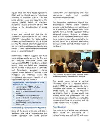 6
Suggestions for External Support to Peace
Processes and SSR:
 Monitoring role (ASEAN, UN, EU,
individual countries)
 Needs to be a support to the national
process
 Should be all-inclusive of society
 Needs to deal with how to implement
peace agreements
 Should include comprehensive and
holistic SSR
argued that the Paris Peace Agreement
(PAA) and the United Nations Transitional
Authority in Cambodia (UNTAC) did not
bring ultimate peace and security to the
country. UNTAC failed to effectively
implement crucial provisions of the PAA
related to the demobilization of armed
groups.
It was also pointed out that the UN
Transitional Administration in East Timor
(UNTAET) mishandled the state-building
process and implementation of SSR in the
country. As a result, external support does
not necessarily result in comprehensive and
holistic SSR and a permanent solution to the
peace process in the country.
Nonetheless, external support can have
some positive results, such as the free and
fair elections conducted under the
supervision of UNTAC in Cambodia, and can
benefit from the failed and succeeded
lessons learned in cases such as Cambodia
and Timor-Leste. Moreover, external
support proved helpful in the case of the
Philippines and Indonesia where the
international community monitored and
supported local peace processes.
Importance of a Comprehensive Approach
Many of the peace processes and SSR in
Southeast Asia lack a comprehensive and
holistic approach that could present
communities and stakeholders with clear
overarching goals and practical
implementation measures.
The Cambodian participants argued that
disconnected reforms within different
security sector institutions have contributed
to a minimalist SSR agenda that could
benefit from a holistic approach linking
individual reforms. Similarly, a delegate
from Thailand noted that there need to be
more comprehensive reforms related to the
security sector on a national level rather
than just in the conflict-affected region of
the South.
Each country presented their national peace
processes following the moderated dialogue.
This would mean writing a national
“roadmap” such as a National Security
Strategy (NSS), as was suggested by some
Philippine participants, or formulating a
White Paper, as argued by Malaysian
participants. Such a strategy could help
leaders within the government and the
armed groups, as well as the general public,
to understand how the transition and SSR
can be implemented in practice.
Peace Dividends
The importance of visible peace dividends,
which could be articulated in a
comprehensive approach to SSR and peace
 