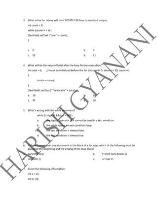 3. What value for above will print EXCATLY 20 lines to standard output:
int count = 0;
while (count++ < x) {
jTextField.setText (“Line” + count);
}
c. 0 b. 5
c . 10 d. 11
4. What will be the value of total after the loop finishes execution.
int total = 0; // must be initialized before the for (int count= 5; count <= 10; count++)
{
total + = count;
}
jTextField1.setText (“The total is” + total);
a. 10 b. 16
c. 45 d. 36
5. What’s wrong with the while statement?
while ( ( ctr < 5) && (ctr > 30) )
a the logical operator && cannot be used in a test condition.
b the while loop is an exit-condition loop.
c the test condition is always false.
d the test condition is always true.
6. If there is more than one statement in the block of a for loop, which of the following must be
placed at the beginning and the ending of the loop block?
a. parentheses() b. French curly braces {}
c. brackets [] d. arrows <>
7. Given the following information:
int a = 11;
int b= 22;
 