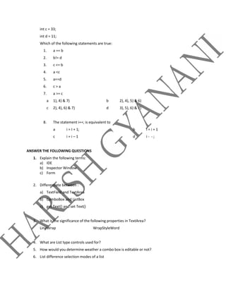 int c = 33;
int d = 11;
Which of the following statements are true:
1. a == b
2. b!= d
3. c <= b
4. a <c
5. a==d
6. c > a
7. a >= c
a 1), 4) & 7) b 2), 4), 5) & 6)
c 2), 4), 6) & 7) d 3), 5), 6) & 7)
8. The statement i++; is equivalent to
a i = I + 1; b i = i + 1
c i = i – 1 d i - - ;
ANSWER THE FOLLOWING QUESTIONS
1. Explain the following terms:
a) IDE
b) Inspector Window
c) Form
2. Differentiate between :
a) TextField and TextArea
b) ComboBox and ListBox
c) get Text() and set Text()
3. What is the significance of the following properties in TextArea?
LineWrap WrapStyleWord
4. What are List type controls used for?
5. How would you determine weather a combo box is editable or not?
6. List difference selection modes of a list
 