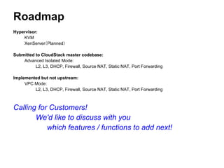 Roadmap
Hypervisor:
    KVM
    XenServer（Planned）

Submitted to CloudStack master codebase:
    Advanced Isolated Mode:
          L2, L3, DHCP, Firewall, Source NAT, Static NAT, Port Forwarding

Implemented but not upstream:
     VPC Mode:
         L2, L3, DHCP, Firewall, Source NAT, Static NAT, Port Forwarding



Calling for Customers!
       We'd like to discuss with you
           which features / functions to add next!
 