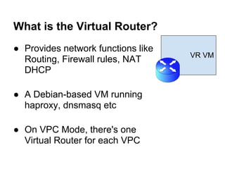 What is the Virtual Router?
● Provides network functions like
                                    VR VM
  Routing, Firewall rules, NAT
  DHCP

● A Debian-based VM running
  haproxy, dnsmasq etc

● On VPC Mode, there's one
  Virtual Router for each VPC
 