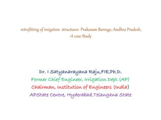 retrofitting of irrigation structures- Prakasam Barrage, Andhra Pradesh,
-A case Study
Dr. I Satyanarayana Raju,FIE,Ph.D.
Former Chief Engineer, Irrigation Dept.(AP)
Chairman, Institution of Engineers (India)
APState Centre, Hyderabad,Telangana State
 