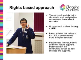 Rights based approach
• The approach we take in the
standards, audit and practice
development is not about
services.
• Our approach is about having
a LIFE!
• Based in belief that to lead a
full LIFE, a person needs
more than paid services.
• People need families, friends
and other natural supports
that you find in the
community, as well as paid
services and supports.
 