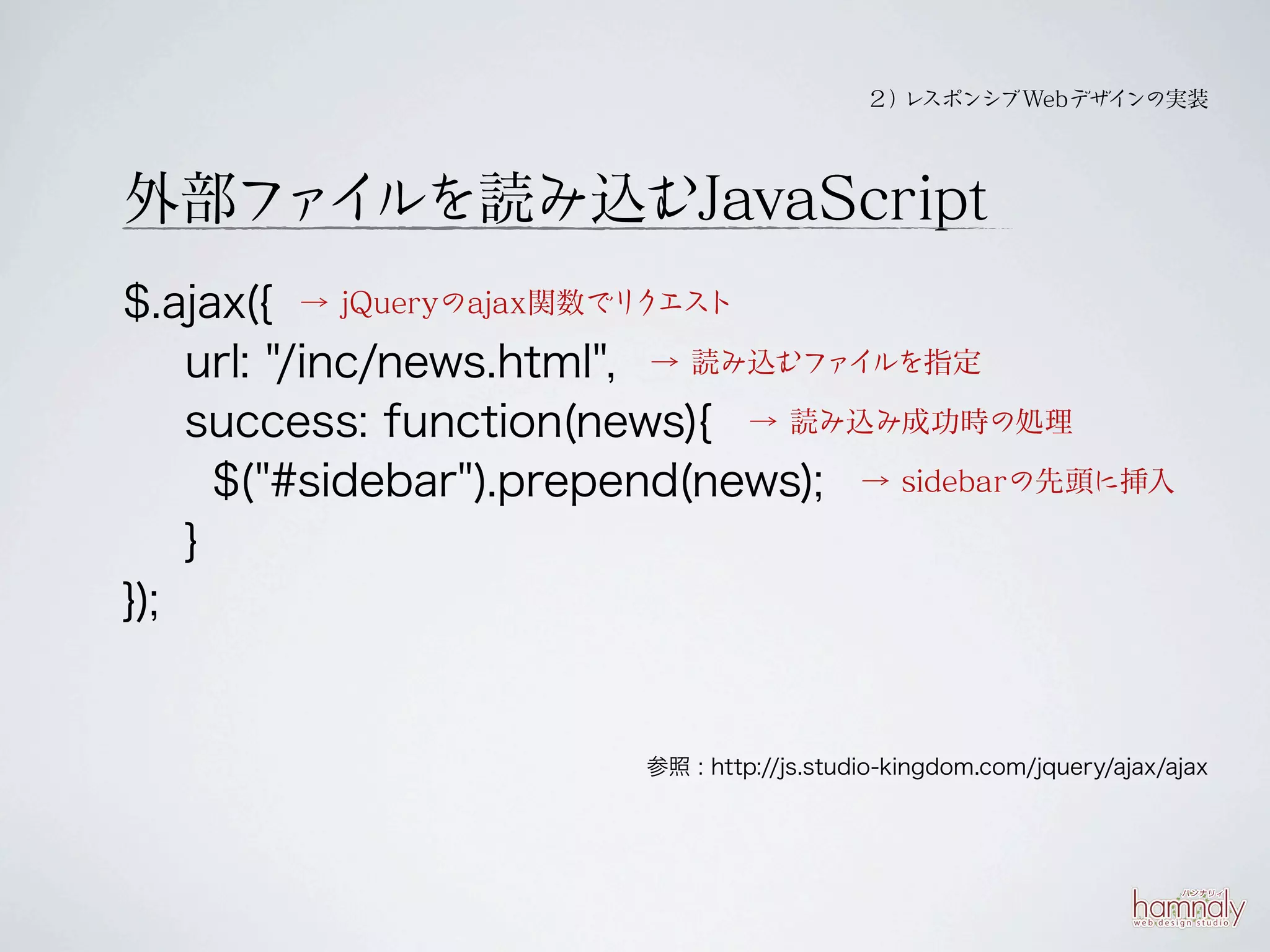 ２） スポンシブWebデザイ
                                             レ           ンの実装




外部フ イ
   ァ ルを読み込むJavaScript
$.ajax({ → jQueryのajax関数でリクエスト
    url: "/inc/news.html", → 読み込むファイルを指定
    success: function(news){ → 読み込み成功時の処理
      $("#sidebar").prepend(news); → sidebarの先頭に挿入
    }
});


                        参照 : http://js.studio-kingdom.com/jquery/ajax/ajax
 