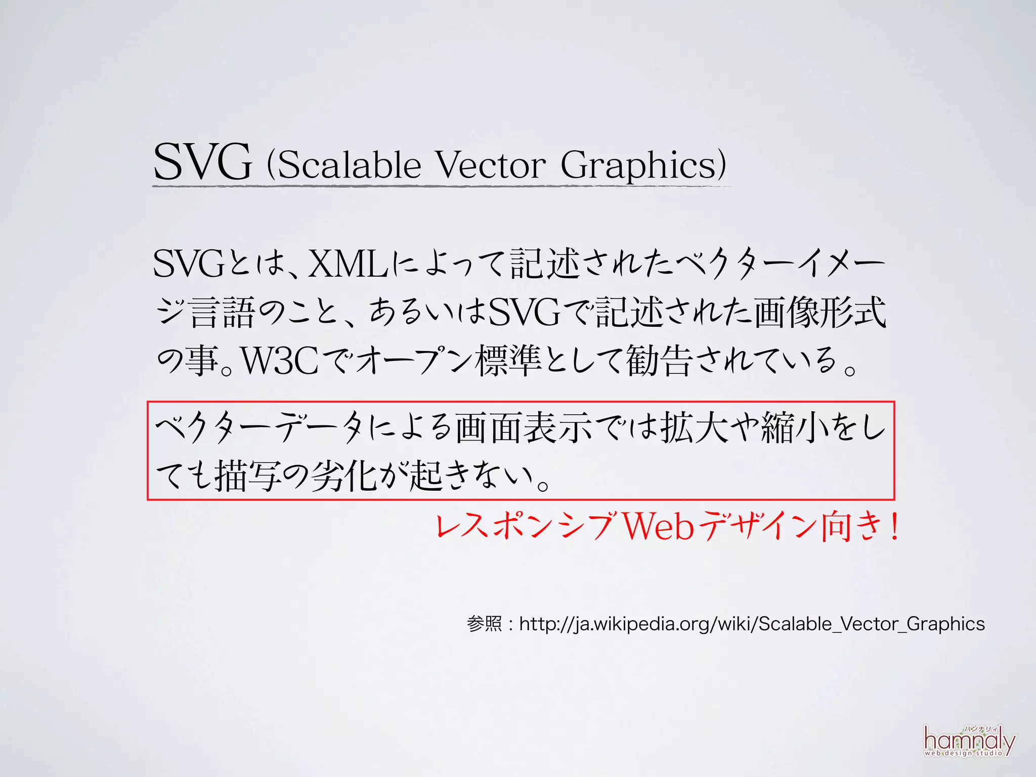 SVG（Scalable Vector Graphics）

SVGとは、 XMLによ て記述されたベク
            っ         ターイメー
ジ言語の と、 る
     こ あ いはSVGで記述さ  れた画像形式
の事。 W3Cでオー プン標準と て勧告さ
                し    れている。
ベ ターデータ る画面表示では拡大や縮小をし
 ク     によ
ても描写の劣化が起き ない。
         レスポンシブWebデザ ン向き
                    イ   ！

               参照 : http://ja.wikipedia.org/wiki/Scalable_Vector_Graphics
 