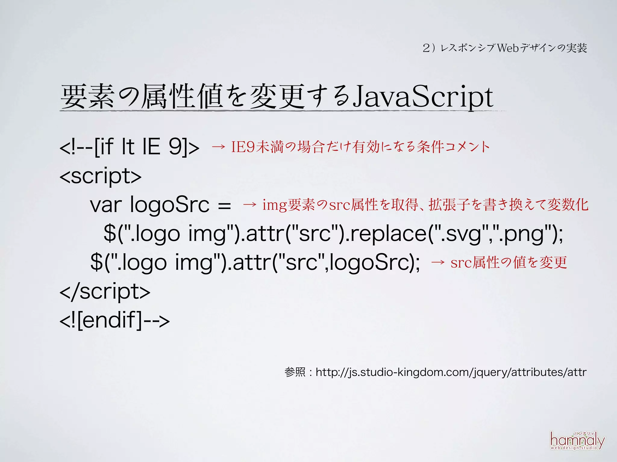 ２） スポンシブWebデザイ
                                                  レ           ンの実装




要素の属性値を変更するJavaScript
<!--[if lt IE 9]> → IE9未満の場合だけ有効になる条件コメント
<script>
    var logoSrc = → img要素のsrc属性を取得、     拡張子を書き換えて変数化

      $(".logo img").attr("src").replace(".svg",".png");
    $(".logo img").attr("src",logoSrc); → src属性の値を変更
</script>
<![endif]-->

                       参照 : http://js.studio-kingdom.com/jquery/attributes/attr
 